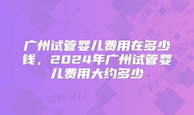广州试管婴儿费用在多少钱，2024年广州试管婴儿费用大约多少
