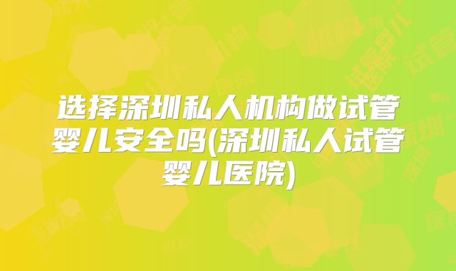 选择深圳私人机构做试管婴儿安全吗(深圳私人试管婴儿医院)