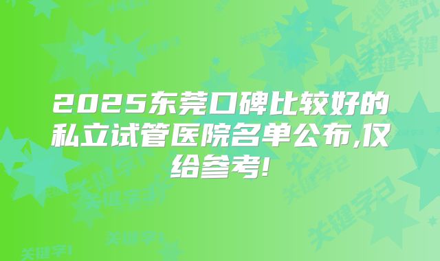 2025东莞口碑比较好的私立试管医院名单公布,仅给参考!