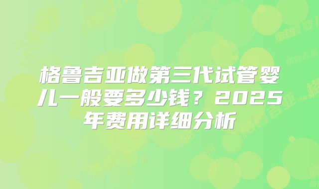 格鲁吉亚做第三代试管婴儿一般要多少钱？2025年费用详细分析