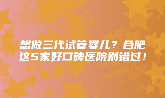 想做三代试管婴儿?合肥这5家好口碑医院别错过!