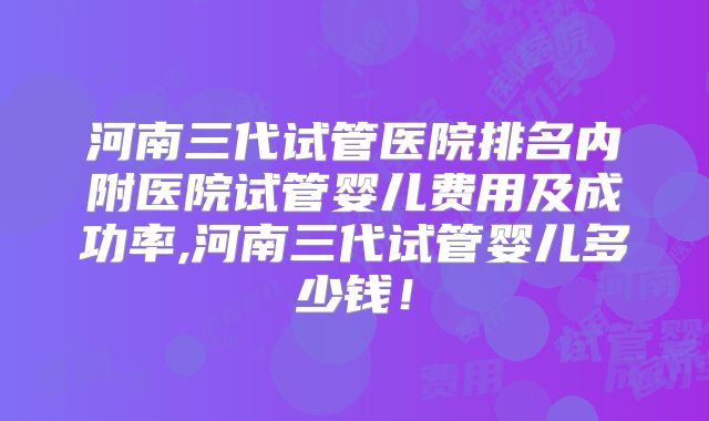 河南三代试管医院排名内附医院试管婴儿费用及成功率,河南三代试管婴儿多少钱！
