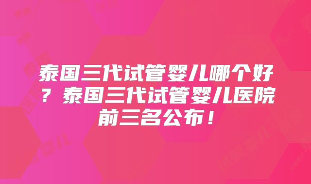 泰国三代试管婴儿哪个好？泰国三代试管婴儿医院前三名公布！