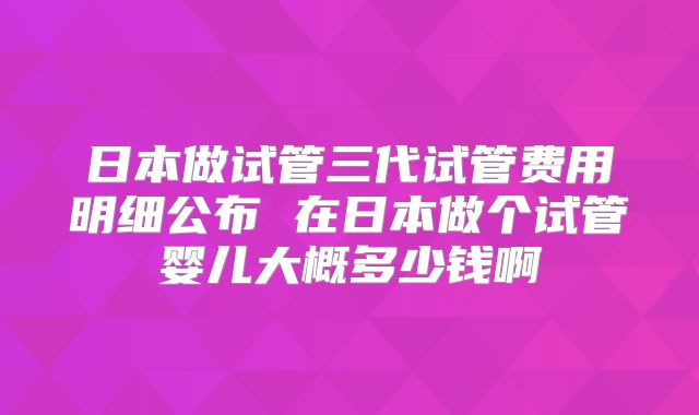 日本做试管三代试管费用明细公布 在日本做个试管婴儿大概多少钱啊