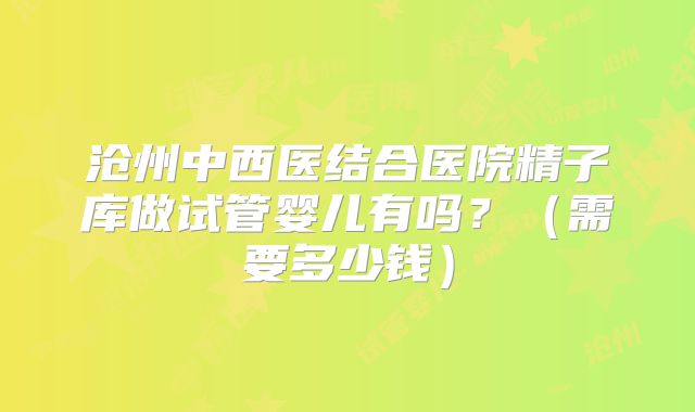 沧州中西医结合医院精子库做试管婴儿有吗？（需要多少钱）