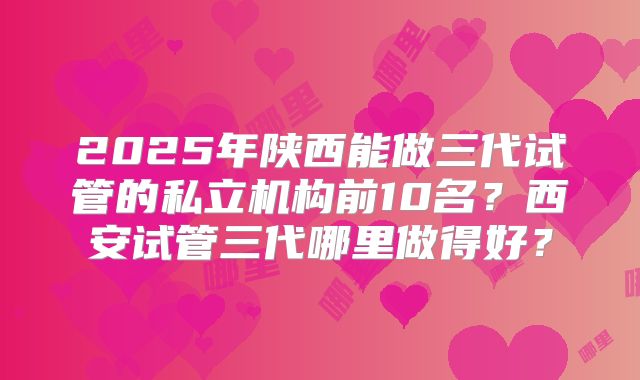 2025年陕西能做三代试管的私立机构前10名？西安试管三代哪里做得好？