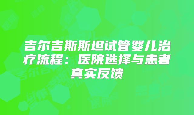 吉尔吉斯斯坦试管婴儿治疗流程:医院选择与患者真实反馈