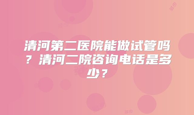 清河第二医院能做试管吗？清河二院咨询电话是多少？