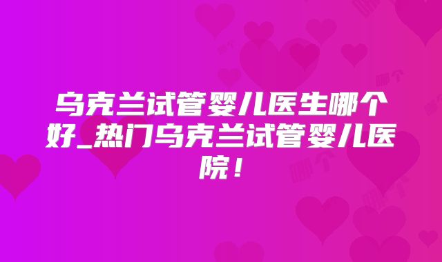乌克兰试管婴儿医生哪个好_热门乌克兰试管婴儿医院!