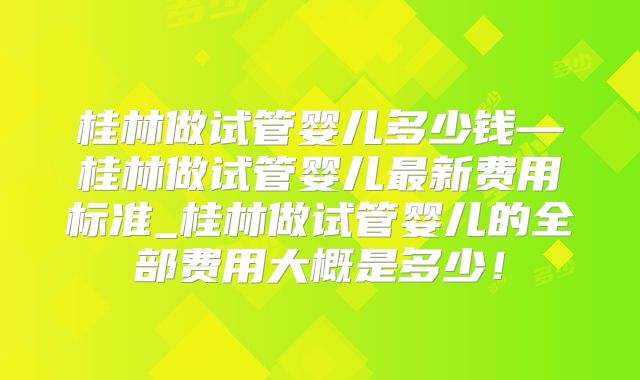桂林做试管婴儿多少钱—桂林做试管婴儿最新费用标准_桂林做试管婴儿的全部费用大概是多少！