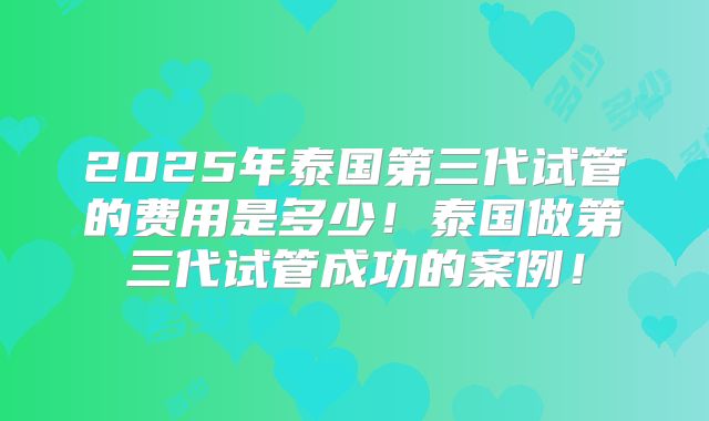 2025年泰国第三代试管的费用是多少！泰国做第三代试管成功的案例！