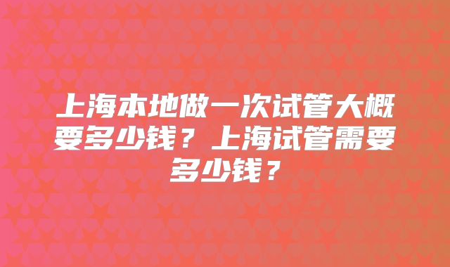 上海本地做一次试管大概要多少钱？上海试管需要多少钱？