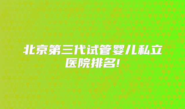 北京第三代试管婴儿私立医院排名!