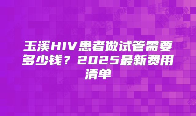 玉溪HIV患者做试管需要多少钱？2025最新费用清单