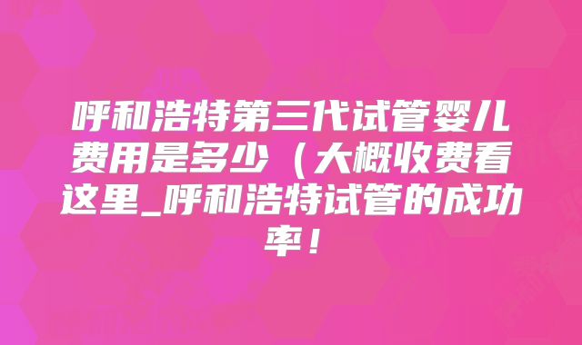 呼和浩特第三代试管婴儿费用是多少（大概收费看这里_呼和浩特试管的成功率！