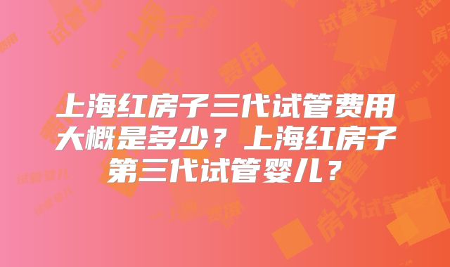 上海红房子三代试管费用大概是多少？上海红房子第三代试管婴儿？