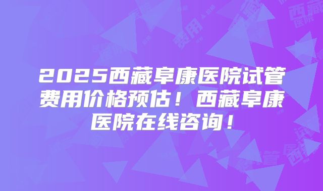 2025西藏阜康医院试管费用价格预估！西藏阜康医院在线咨询！