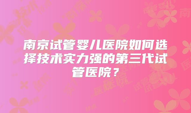 南京试管婴儿医院如何选择技术实力强的第三代试管医院？