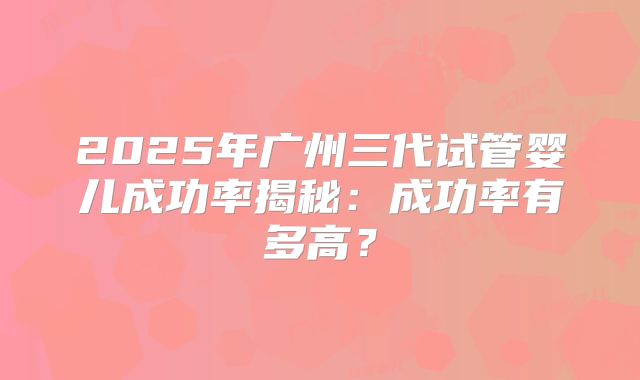 2025年广州三代试管婴儿成功率揭秘：成功率有多高？