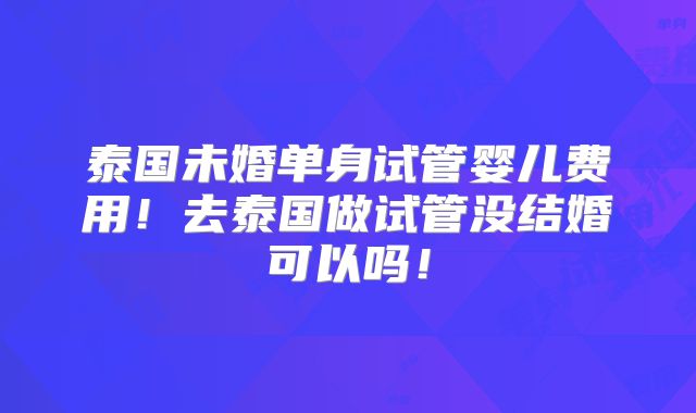 泰国未婚单身试管婴儿费用!去泰国做试管没结婚可以吗!