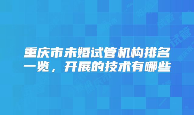 重庆市未婚试管机构排名一览，开展的技术有哪些