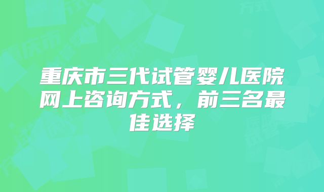 重庆市三代试管婴儿医院网上咨询方式，前三名最佳选择