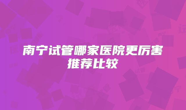 南宁试管哪家医院更厉害推荐比较