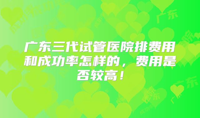 广东三代试管医院排费用和成功率怎样的,费用是否较高!