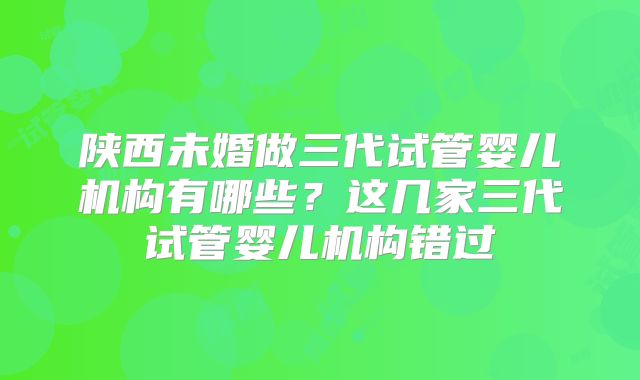 陕西未婚做三代试管婴儿机构有哪些?这几家三代试管婴儿机构错过