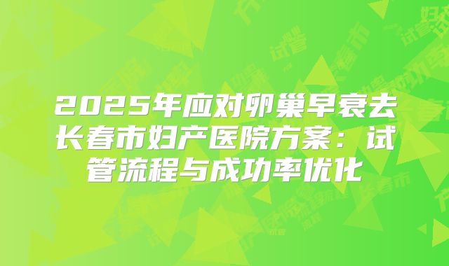 2025年应对卵巢早衰去长春市妇产医院方案：试管流程与成功率优化