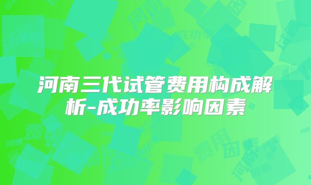 河南三代试管费用构成解析-成功率影响因素