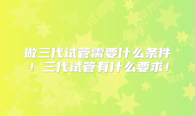 做三代试管需要什么条件！三代试管有什么要求！