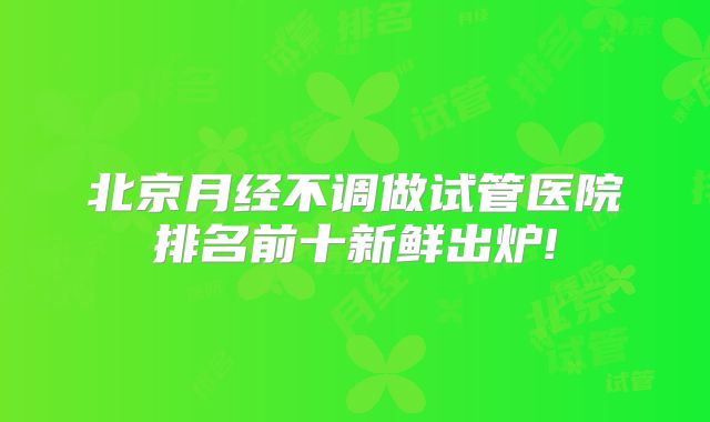 北京月经不调做试管医院排名前十新鲜出炉!