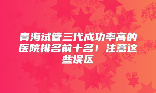 青海试管三代成功率高的医院排名前十名！注意这些误区