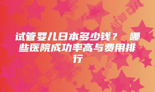 试管婴儿日本多少钱？ 哪些医院成功率高与费用排行