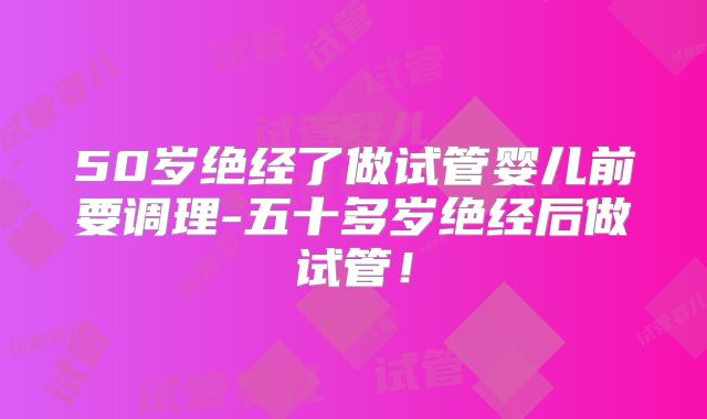 50岁绝经了做试管婴儿前要调理-五十多岁绝经后做试管！