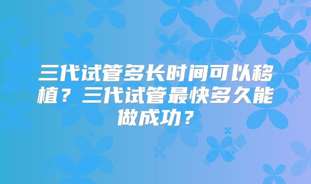 三代试管多长时间可以移植？三代试管最快多久能做成功？