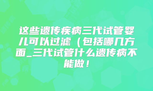 这些遗传疾病三代试管婴儿可以过滤（包括哪几方面_三代试管什么遗传病不能做！