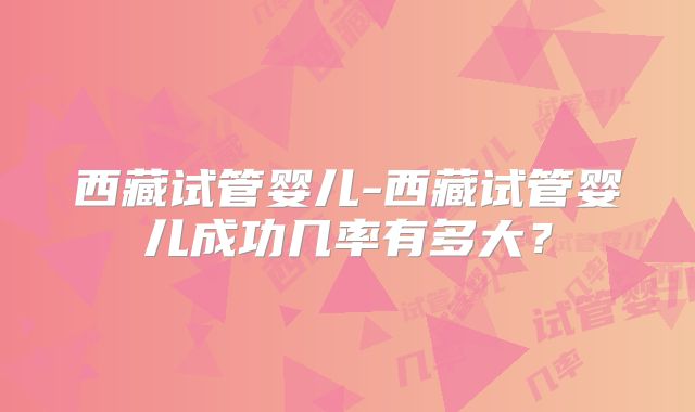 西藏试管婴儿-西藏试管婴儿成功几率有多大？