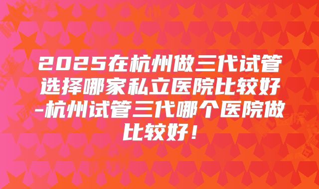 2025在杭州做三代试管选择哪家私立医院比较好-杭州试管三代哪个医院做比较好!