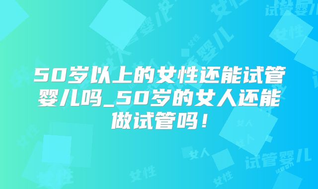 50岁以上的女性还能试管婴儿吗_50岁的女人还能做试管吗！