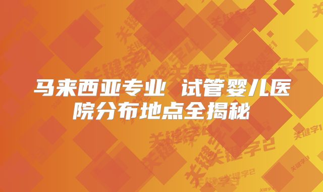 马来西亚专业 试管婴儿医院分布地点全揭秘