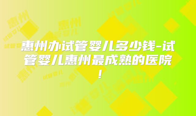 惠州办试管婴儿多少钱-试管婴儿惠州最成熟的医院!