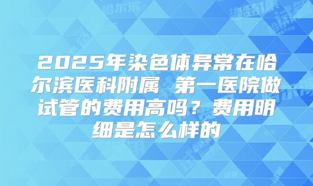 2025年染色体异常在哈尔滨医科附属 第一医院做试管的费用高吗?费用明细是怎么样的