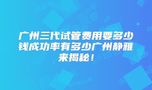 广州三代试管费用要多少钱成功率有多少广州静雅来揭秘！