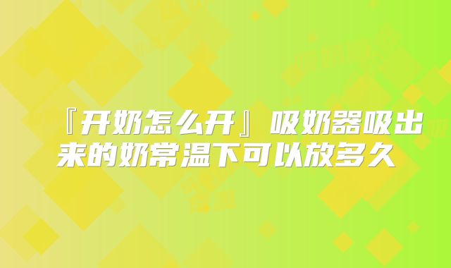 『开奶怎么开』吸奶器吸出来的奶常温下可以放多久