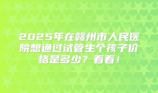 2025年在赣州市人民医院想通过试管生个孩子价格是多少？看看！
