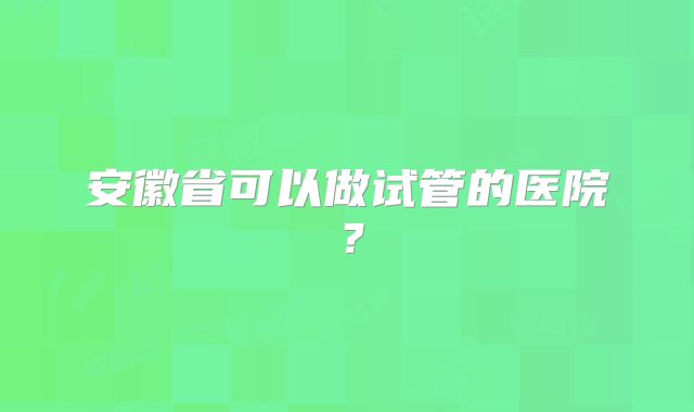安徽省可以做试管的医院?