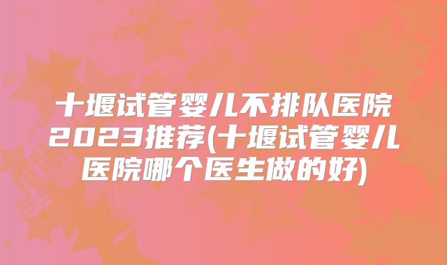 十堰试管婴儿不排队医院2023推荐(十堰试管婴儿医院哪个医生做的好)