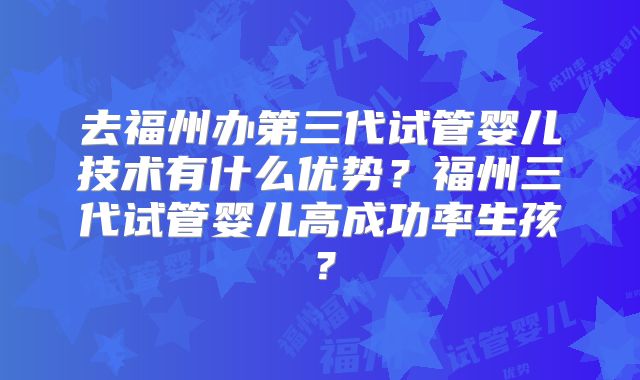 去福州办第三代试管婴儿技术有什么优势?福州三代试管婴儿高成功率生孩?